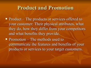 Product and Promotion Product – The products or services offered to your customer: Their physical attributes, what they do, how they differ from your competitors and what benefits they provide.  Promotion – The methods used to communicate the features and benefits of your products or services to your target customers.  