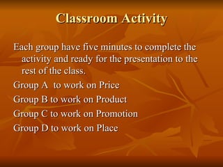 Classroom Activity Each group have five minutes to complete the activity and ready for the presentation to the rest of the class.  Group A  to work on Price Group B to work on Product Group C to work on Promotion Group D to work on Place 