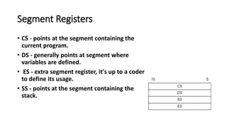 Segment Registers
• CS - points at the segment containing the
current program.
• DS - generally points at segment where
variables are defined.
• ES - extra segment register, it's up to a coder
to define its usage.
• SS - points at the segment containing the
stack.
 