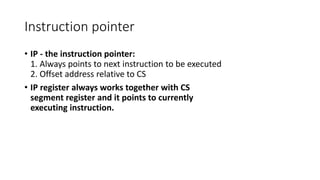 Instruction pointer
• IP - the instruction pointer:
1. Always points to next instruction to be executed
2. Offset address relative to CS
• IP register always works together with CS
segment register and it points to currently
executing instruction.
 