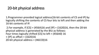 20-bit physical address
1.Programmer-provided logical address(16-bit contents of CS and IP) by
logically shifting the contents of CS four bits to left and then adding the
16-bit contents of IP.
2.For example, if [CS] = (456A)16 and [IP] = (1620)16, then the 20-bit
physical address is generated by the BIU as follows:
Four times logically shifted [CS] to left = (456A0) 16
+ [IP] as offset = (1620)16
20-bit physical address = (46CC0)16
 