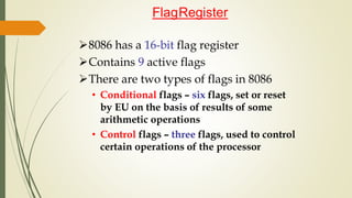 8086 has a 16-bit flag register
Contains 9 active flags
There are two types of flags in 8086
• Conditional flags – six flags, set or reset
by EU on the basis of results of some
arithmetic operations
• Control flags – three flags, used to control
certain operations of the processor
FlagRegister
 