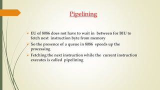 Pipelining
 EU of 8086 does not have to wait in between for BIU to
fetch next instruction byte from memory
 So the presence of a queue in 8086 speeds up the
processing
 Fetching the next instruction while the current instruction
executes is called pipelining
 