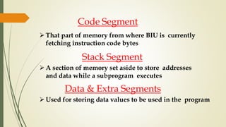Code Segment
 That part of memory from where BIU is currently
fetching instruction code bytes
Stack Segment
 A section of memory set aside to store addresses
and data while a subprogram executes
Data & Extra Segments
 Used for storing data values to be used in the program
 