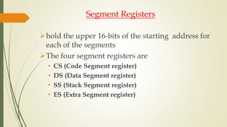 Segment Registers
hold the upper 16-bits of the starting address for
each of the segments
The four segment registers are
• CS (Code Segment register)
• DS (Data Segment register)
• SS (Stack Segment register)
• ES (Extra Segment register)
 