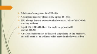  Address of a segment is of 20-bits
 A segment register stores only upper 16- bits
 BIU always inserts zeros for the lowest 4- bits of the 20-bit
starting address.
 E.g. if CS = 348AH, then the code segment will
start at 348A0H
 A 64-KB segment can be located anywhere in the memory,
but will start at an address with zeros in the lowest 4-bits
 