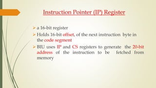 Instruction Pointer (IP) Register
 a 16-bit register
 Holds 16-bit offset, of the next instruction byte in
the code segment
 BIU uses IP and CS registers to generate the 20-bit
address of the instruction to be fetched from
memory
 