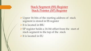 Stack Segment (SS) Register
Stack Pointer (SP) Register
 Upper 16-bits of the starting address of stack
segment is stored in SS register
 It is located in BIU
 SP register holds a 16-bit offset from the start of
stack segment to the top of the stack
 It is located in EU
 