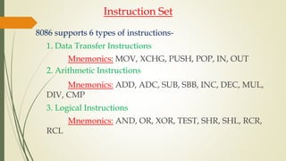 Instruction Set
8086 supports 6 types of instructions-
1. Data Transfer Instructions
Mnemonics: MOV, XCHG, PUSH, POP, IN, OUT
2. Arithmetic Instructions
Mnemonics: ADD, ADC, SUB, SBB, INC, DEC, MUL,
DIV, CMP
3. Logical Instructions
Mnemonics: AND, OR, XOR, TEST, SHR, SHL, RCR,
RCL
 