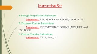 Instruction Set
4. String Manipulation Instructions
Mnemonics: REP, MOVS, CMPS, SCAS, LODS, STOS
5. Processor Control Instructions
Mnemonics: STC,CMC,STD,CLD,STI,CLI,NOP,HLT,WAI,
ESC,LOCK
6. Control Transfer Instructions
Mnemonics: CALL, RET, JMP
 