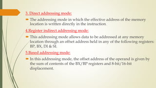 3. Direct addressing mode:
 The addressing mode in which the effective address of the memory
location is written directly in the instruction.
4.Register indirect addressing mode:
 This addressing mode allows data to be addressed at any memory
location through an offset address held in any of the following registers:
BP, BX, DI & SI.
5.Based addressing mode:
 In this addressing mode, the offset address of the operand is given by
the sum of contents of the BX/BP registers and 8-bit/16-bit
displacement.
 