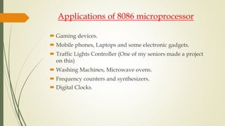 Applications of 8086 microprocessor
 Gaming devices.
 Mobile phones, Laptops and some electronic gadgets.
 Traffic Lights Controller (One of my seniors made a project
on this)
 Washing Machines, Microwave ovens.
 Frequency counters and synthesizers.
 Digital Clocks.
 