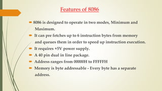 Features of 8086
 8086 is designed to operate in two modes, Minimum and
Maximum.
 It can pre fetches up to 6 instruction bytes from memory
and queues them in order to speed up instruction execution.
 It requires +5V power supply.
 A 40 pin dual in line package.
 Address ranges from 00000H to FFFFFH
 Memory is byte addressable - Every byte has a separate
address.
 