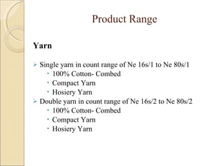 Product Range   Yarn  Single yarn in count range of Ne 16s/1 to Ne 80s/1 100% Cotton- Combed Compact Yarn Hosiery Yarn Double yarn in count range of Ne 16s/2 to Ne 80s/2 100% Cotton- Combed  Compact Yarn Hosiery Yarn 
