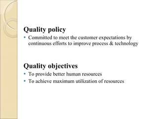 Quality policy Committed to meet the customer expectations by continuous efforts to improve process & technology Quality objectives To provide better human resources To achieve maximum utilization of resources 