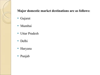 Major domestic market destinations are as follows: Gujarat Mumbai Uttar Pradesh Delhi Haryana Punjab 