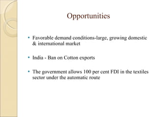 Opportunities Favorable demand conditions-large, growing domestic & international market India - Ban on Cotton exports The government allows 100 per cent FDI in the textiles sector under the automatic route 