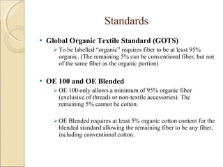 Standards Global Organic Textile Standard (GOTS) To be labelled “organic” requires fiber to be at least 95% organic. (The remaining 5% can be conventional fiber, but not of the same fiber as the organic portion) OE 100 and OE Blended OE 100 only allows a minimum of 95% organic fiber (exclusive of threads or non-textile accessories). The remaining 5% cannot be cotton. OE Blended requires at least 5% organic cotton content for the blended standard allowing the remaining fiber to be any fiber, including conventional cotton. 
