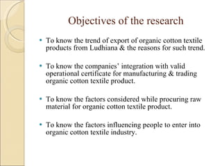 Objectives of the research To know the trend of export of organic cotton textile products from Ludhiana & the reasons for such trend. To know the companies’ integration with valid operational certificate for manufacturing & trading organic cotton textile product. To know the factors considered while procuring raw material for organic cotton textile product.  To know the factors influencing people to enter into organic cotton textile industry. 