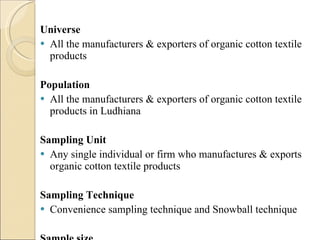 Universe All the manufacturers & exporters of organic cotton textile products Population All the manufacturers & exporters of organic cotton textile products in Ludhiana Sampling Unit Any single individual or firm who manufactures & exports organic cotton textile products Sampling Technique Convenience sampling technique and Snowball technique  Sample size 40 