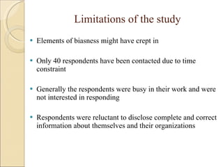 Limitations of the study Elements of biasness might have crept in Only 40 respondents have been contacted due to time constraint Generally the respondents were busy in their work and were not interested in responding Respondents were reluctant to disclose complete and correct information about themselves and their organizations 