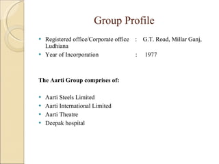 Group Profile Registered office/Corporate office  :  G.T. Road, Millar Ganj, Ludhiana Year of Incorporation  :  1977 The Aarti Group comprises of: Aarti Steels Limited Aarti International Limited Aarti Theatre Deepak hospital 