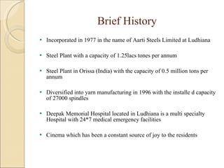 Brief History Incorporated in 1977 in the name of Aarti Steels Limited at Ludhiana Steel Plant with a capacity of 1.25lacs tones per annum Steel Plant in Orissa (India) with the capacity of 0.5 million tons per annum Diversified into yarn manufacturing in 1996 with the installe d capacity of 27000 spindles Deepak Memorial Hospital located in Ludhiana is a multi specialty Hospital with 24*7 medical emergency facilities Cinema which has been a constant source of joy to the residents 