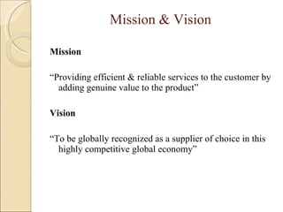 Mission & Vision Mission “ Providing efficient & reliable services to the customer by adding genuine value to the product” Vision “ To be globally recognized as a supplier of choice in this highly competitive global economy” 