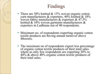 Findings There are 30% knitted & 15% woven organic cotton yarn manufacturers & exporters, 40% knitted & 10% woven fabric manufacturers & exporters & 47.5% knitted & 10% woven garments manufacturers & exporters in Ludhiana out of 40 respondents. Maximum no. of respondents exporting organic cotton textile products are having annual turnover above 40crores. The maximum no of respondents export less percentage of organic cotton textile products of their total sales where as only few respondents are exporting 30% to 40% & above 40% organic cotton textile products of their total sales. 