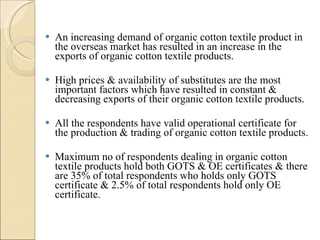 An increasing demand of organic cotton textile product in the overseas market has resulted in an increase in the exports of organic cotton textile products. High prices & availability of substitutes are the most important factors which have resulted in constant & decreasing exports of their organic cotton textile products.  All the respondents have valid operational certificate for the production & trading of organic cotton textile products. Maximum no of respondents dealing in organic cotton textile products hold both GOTS & OE certificates & there are 35% of total respondents who holds only GOTS certificate & 2.5% of total respondents hold only OE certificate.  