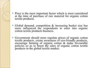 Price is the most important factor which is most considered at the time of purchase of raw material for organic cotton textile products.  Global demand, competition & increasing basket size has more influenced the respondents to enter into organic cotton textile products business.  Government should more regulate prices of organic cotton textile products, create awareness of eco-friendly products, encourage farming of organic cotton & make favourable policies so as to boost the sales of organic cotton textile products in the global textile market. 