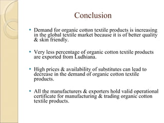 Conclusion Demand for organic cotton textile products is increasing in the global textile market because it is of better quality & skin friendly. Very less percentage of organic cotton textile products are exported from Ludhiana. High prices & availability of substitutes can lead to decrease in the demand of organic cotton textile products. All the manufacturers & exporters hold valid operational certificate for manufacturing & trading organic cotton textile products. 