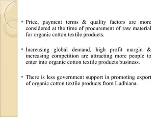 Price, payment terms & quality factors are more considered at the time of procurement of raw material for organic cotton textile products. Increasing global demand, high profit margin & increasing competition are attracting more people to enter into organic cotton textile products business. There is less government support in promoting export of organic cotton textile products from Ludhiana. 
