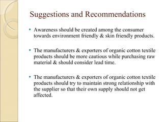 Suggestions and Recommendations Awareness should be created among the consumer towards environment friendly & skin friendly products. The manufacturers & exporters of organic cotton textile products should be more cautious while purchasing raw material & should consider lead time. The manufacturers & exporters of organic cotton textile products should try to maintain strong relationship with the supplier so that their own supply should not get affected. 