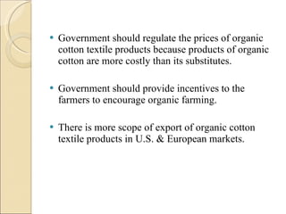 Government should regulate the prices of organic cotton textile products because products of organic cotton are more costly than its substitutes. Government should provide incentives to the farmers to encourage organic farming. There is more scope of export of organic cotton textile products in U.S. & European markets. 