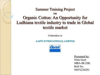 Summer Training Project on Organic Cotton: An Opportunity for Ludhiana textile industry to trade in Global textile market   Undertaken at AARTI INTERNATIONAL LIMITED Presented by: Nitin Goel MBA-IB (2B) Roll No. 94972238291 