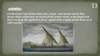 Answer:-
Fresh water less dense than sea water and warm water less
dense than coldwater so warm fresh water need to be displaced
more to keep the upthrust force equal with weight of the boat so it
still can float.
13
 