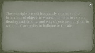 The principle is most frequently applied to the
behaviour of objects in water, and helps to explain
floating and sinking, and why objects seem lighter in
water. It also applies to balloons in the air.
4
 