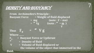 Density and Buoyancy
From Archimedes’s Principle :
Buoyant Force = Weight of fluid displaced
= mg (note : F = ma)
= Vg (note :  = m )
V
Thus FB
=  V g
Where ……
FB
= Buoyant Force or Upthrust
 = Density of fluid
V = Volume of fluid displaced or
the volume of the object that immersed in the
fluid.
7
 
