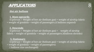 Applications
Hot air balloon
1. Rises upwards
(Upthrust > Weight of hot air (helium gas) + weight of airship fabric
+ weight of gondola + weight of passengers.)( balloon expand)
2. Descends
(Upthrust < Weight of hot air (helium gas) + weight of airship
fabric + weight of gondola + weight of passengers.)(balloon shrinks)
3. Stationary
(Upthrust = Weight of hot air (helium gas) + weight of airship fabric
+ weight of gondola + weight of passengers).
( balloon size unchanged)
8
 