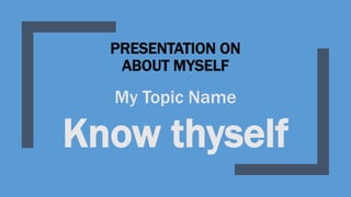 PRESENTATION ON
ABOUT MYSELF
My Topic Name
Know thyself
 