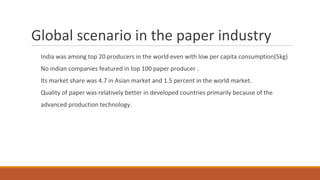 Global scenario in the paper industry
India was among top 20 producers in the world even with low per capita consumption(5kg)
No indian companies featured in top 100 paper producer .
Its market share was 4.7 in Asian market and 1.5 percent in the world market.
Quality of paper was relatively better in developed countries primarily because of the
advanced production technology.
 