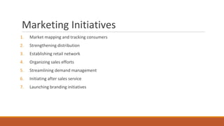 Marketing Initiatives
1. Market mapping and tracking consumers
2. Strengthening distribution
3. Establishing retail network
4. Organizing sales efforts
5. Streamlining demand management
6. Initiating after sales service
7. Launching branding initiatives
 