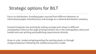 Strategic options for BILT
Focus on distribution, branding paper sourced from different domestic or
international paper manufacturers and emerge as a national distribution company.
Forward integrate into printing by setting up large print shops in different
metropolitan cities (as the large printing markets are in the metropolitan cities) and
handle end-user printing and publishing requirements directly.
Grow in scale, modernizing/expanding the existing plants or through
mergers/takeovers following the traditional business model.
 