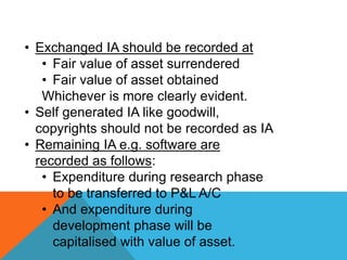 • Exchanged IA should be recorded at
• Fair value of asset surrendered
• Fair value of asset obtained
Whichever is more clearly evident.
• Self generated IA like goodwill,
copyrights should not be recorded as IA
• Remaining IA e.g. software are
recorded as follows:
• Expenditure during research phase
to be transferred to P&L A/C
• And expenditure during
development phase will be
capitalised with value of asset.
 