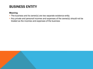 BUSINESS ENTITY
Meaning
 The business and its owner(s) are two separate existence entity
 Any private and personal incomes and expenses of the owner(s) should not be
treated as the incomes and expenses of the business
 