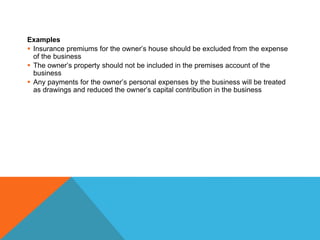 Examples
 Insurance premiums for the owner’s house should be excluded from the expense
of the business
 The owner’s property should not be included in the premises account of the
business
 Any payments for the owner’s personal expenses by the business will be treated
as drawings and reduced the owner’s capital contribution in the business
 
