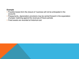 Example
 Possible losses form the closure of business will not be anticipated in the
accounts
 Prepayments, depreciation provisions may be carried forward in the expectation
of proper matching against the revenues of future periods
 Fixed assets are recorded at historical cost
 