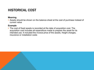 HISTORICAL COST
Meaning
 Assets should be shown on the balance sheet at the cost of purchase instead of
current value
Example
 The cost of fixed assets is recorded at the date of acquisition cost. The
acquisition cost includes all expenditure made to prepare the asset for its
intended use. It included the invoice price of the assets, freight charges,
insurance or installation costs
 
