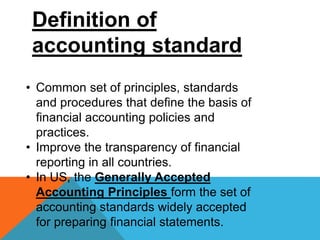 Definition of
accounting standard
• Common set of principles, standards
and procedures that define the basis of
financial accounting policies and
practices.
• Improve the transparency of financial
reporting in all countries.
• In US, the Generally Accepted
Accounting Principles form the set of
accounting standards widely accepted
for preparing financial statements.
 